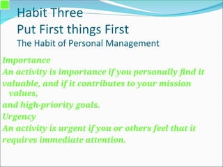 Habit Three
Put First things First
The Habit of Personal Management
Importance
An activity is importance if you personally find it
valuable, and if it contributes to your mission
values,
and high-priority goals.
Urgency
An activity is urgent if you or others feel that it
requires immediate attention.
 