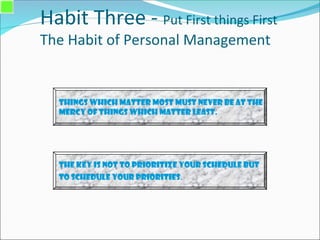 Habit Three - Put First things First
The Habit of Personal Management
Things which matter most must never be at the
mercy of things which matter least.
The Key is not to prioritize your schedule but
to schedule your priorities.
 
