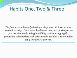 Habits One, Two & Three
The first three habits help develop a deep base of character and
personal security . Once these 3 habits become part of who you are
you are then ready to begin building rich enduring highly
productive relationships with other people and that’s where habits
four, five and six come in.
 