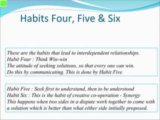 Habits Four, Five & Six
These are the habits that lead to interdependent relationships.
Habit Four : Think Win-win
The attitude of seeking solutions, so that every one can win.
Do this by communicating. This is done by Habit Five
Habit Five : Seek first to understand, then to be understood
Habit Six : This is the habit of creative co-operation - Synergy
This happens when two sides in a dispute work together to come with
a solution which is better than what either side initially proposed.
 