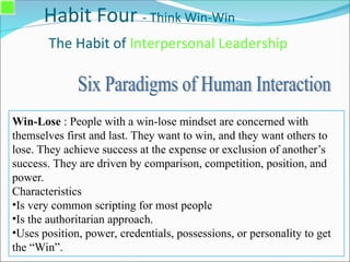 Habit Four - Think Win-Win
The Habit of Interpersonal Leadership
Win-Lose : People with a win-lose mindset are concerned with
themselves first and last. They want to win, and they want others to
lose. They achieve success at the expense or exclusion of another’s
success. They are driven by comparison, competition, position, and
power.
Characteristics
•Is very common scripting for most people
•Is the authoritarian approach.
•Uses position, power, credentials, possessions, or personality to get
the “Win”.
 