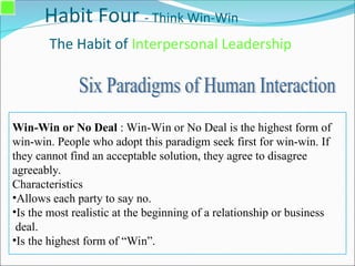 Habit Four - Think Win-Win
The Habit of Interpersonal Leadership
Win-Win or No Deal : Win-Win or No Deal is the highest form of
win-win. People who adopt this paradigm seek first for win-win. If
they cannot find an acceptable solution, they agree to disagree
agreeably.
Characteristics
•Allows each party to say no.
•Is the most realistic at the beginning of a relationship or business
deal.
•Is the highest form of “Win”.
 