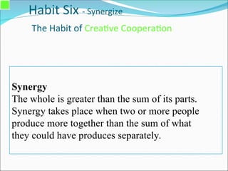 Habit Six - Synergize
The Habit of Creative Cooperation
Synergy
The whole is greater than the sum of its parts.
Synergy takes place when two or more people
produce more together than the sum of what
they could have produces separately.
 