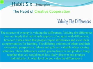 Habit Six - Synergize
The Habit of Creative Cooperation
The essence of synergy is valuing the differences. Valuing the differences
does not imply that individuals approve of or agree with differences;
however it does mean that people respect differences and view them
as opportunities for learning. The differing opinions of others and their
viewpoints, perspectives, talents and gifts are valuable when seeking
solutions. These differences enable you to discover and produce things
together that you would much less likely discover and produce
individually. At what level do you value the differences ?
 