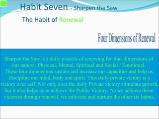 Habit Seven - Sharpen the Saw
The Habit of Renewal
Sharpen the Saw is a daily process of renewing for four dimensions of
our nature : Physical, Mental, Spiritual and Social / Emotional.
These four dimensions sustain and increase our capacities and help us
discipline our mind, body and spirit. This daily private victory is a
victory over self. Not only does the daily Private victory stimulate growth,
but it also helps us to achieve the Public Victory. As we achieve these
victories through renewal, we cultivate and nurture the other six habits.
 