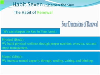 Habit Seven - Sharpen the Saw
The Habit of Renewal
Physical (Body):
We build physical wellness through proper nutrition, exercise, rest and
stress management.
We can sharpen the Saw in Four Areas :
Mental (Mind) :
We increase mental capacity through, reading, writing, and thinking.
 