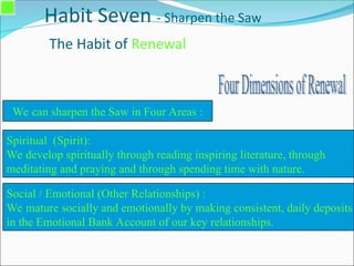 Habit Seven - Sharpen the Saw
The Habit of Renewal
Spiritual (Spirit):
We develop spiritually through reading inspiring literature, through
meditating and praying and through spending time with nature.
We can sharpen the Saw in Four Areas :
Social / Emotional (Other Relationships) :
We mature socially and emotionally by making consistent, daily deposits
in the Emotional Bank Account of our key relationships.
 