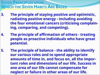 3. The principle of staying positive and optimistic,
radiating positive energy - including avoiding
the four emotional cancers (criticising complain-
ing, comparing, and competing).
4. The principle of affirmation of others - treating
people as proactive individuals who have great
potential.
5. The principle of balance - the ability to identify
our various roles and to spend appropriate
amounts of time in, and focus on, all the impor-
tant roles and dimensions of our life. Success in
one area of our life cannot compensate for
neglect or failure in other areas of our life.
SEVEN PRINCIPLES UPON
WHICH THE SEVEN HABITS ARE BASED
 