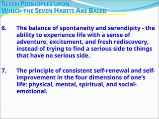 6. The balance of spontaneity and serendipity - the
ability to experience life with a sense of
adventure, excitement, and fresh rediscovery,
instead of trying to find a serious side to things
that have no serious side.
7. The principle of consistent self-renewal and self-
improvement in the four dimensions of one’s
life: physical, mental, spiritual, and social-
emotional.
SEVEN PRINCIPLES UPON
WHICH THE SEVEN HABITS ARE BASED
 