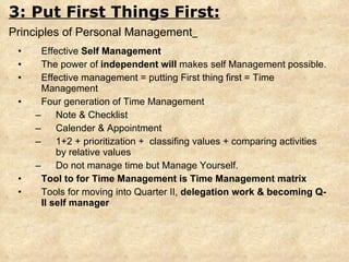 Effective  Self Management The power of  independent will  makes self Management possible. Effective management = putting First thing first = Time Management Four generation of Time Management Note & Checklist Calender & Appointment 1+2 + prioritization +  classifing values + comparing activities by relative values Do not manage time but Manage Yourself. Tool to for Time Management is Time Management matrix Tools for moving into Quarter II,  delegation work & becoming Q-II self manager 3: Put First Things First: Principles of Personal Management   