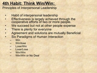 Habit of interpersonal leadership Effectiveness is largely achieved through the cooperative efforts of two or more people. We succeed but not at other people expense There is plenty for everyone Agreement and solutions are mutually Beneficial Six Paradigms of Human Interaction Win Win/lose Lose/Win Lose/Lose Win/Win Win/Win or No Deal 4th Habit: Think Win/Win:  Principles of Interpersonal Leadership 