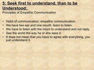Habit of communication, empathic communication. We have two ear and one mouth, learn to listen. We have to listen with the intent to understand and not reply. See the world the way he or she sees it. It does not mean that you have to agree with everything, you just understand it. 5: Seek first to understand, than to be Understood:  Principles of Empathic Communication 