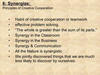 Habit of creative cooperation or teamwork effective problem solving.  “ The whole is greater than the sum of its parts.”  Synergy in the Classroom Synergy in the Business Synergy & Communication All the Nature is synergistic We jointly discovered things that we are much less likely to discover by ourselves. 6: Synergize:  Principles of Creative Cooperation 