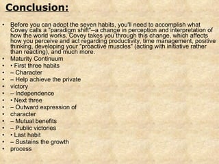 Before you can adopt the seven habits, you'll need to accomplish what Covey calls a "paradigm shift"--a change in perception and interpretation of how the world works. Covey takes you through this change, which affects how you perceive and act regarding productivity, time management, positive thinking, developing your "proactive muscles" (acting with initiative rather than reacting), and much more.  Maturity Continuum •  First three habits –  Character –  Help achieve the private victory –  Independence •  Next three –  Outward expression of character –  Mutual benefits –  Public victories •  Last habit –  Sustains the growth process Conclusion: 