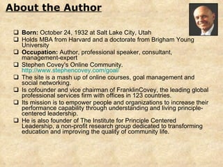 Born:  October 24, 1932 at Salt Lake City, Utah Holds  MBA from Harvard and a doctorate from Brigham Young University Occupation:  Author, professional speaker, consultant, management-expert Stephen Covey's Online Community.  http://www.stephencovey.com/goal/ The site is a mash up of online courses, goal management and social networking.  Is cofounder and vice chairman of FranklinCovey, the leading global professional services firm with offices in 123 countries.  Its mission is to empower people and organizations to increase their performance capability through understanding and living principle-centered leadership.  He is also founder of The Institute for Principle Centered Leadership, a non-profit research group dedicated to transforming education and improving the quality of community life. About the Author 