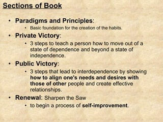 Paradigms and Principles :  Basic foundation for the creation of the habits.  Private Victory :  3 steps to teach a person how to move out of a state of dependence and beyond a state of independence.  Public Victory :  3 steps that lead to interdependence by showing  how to align one's needs and desires with those of other  people and create effective relationships. Renewal :  Sharpen the Saw to begin a process of  self-improvement . Sections of Book 