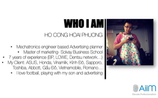 WHO I AM
HO CONG HOAI PHUONG 

•  Mechatronics engineer based Advertising planner
•  Master of marketing- Solvay Business ...