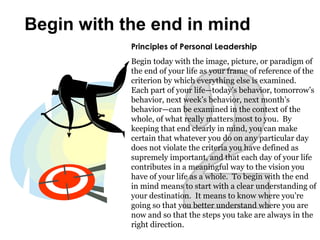 Principles of Personal Leadership
Begin today with the image, picture, or paradigm of
the end of your life as your frame of reference of the
criterion by which everything else is examined.
Each part of your life—today’s behavior, tomorrow’s
behavior, next week’s behavior, next month’s
behavior—can be examined in the context of the
whole, of what really matters most to you. By
keeping that end clearly in mind, you can make
certain that whatever you do on any particular day
does not violate the criteria you have defined as
supremely important, and that each day of your life
contributes in a meaningful way to the vision you
have of your life as a whole. To begin with the end
in mind means to start with a clear understanding of
your destination. It means to know where you’re
going so that you better understand where you are
now and so that the steps you take are always in the
right direction.
Begin with the end in mind
 