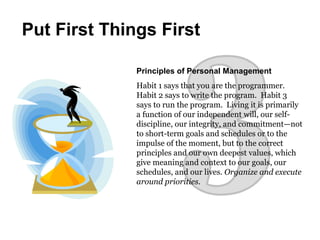 Principles of Personal Management
Habit 1 says that you are the programmer.
Habit 2 says to write the program. Habit 3
says to run the program. Living it is primarily
a function of our independent will, our self-
discipline, our integrity, and commitment—not
to short-term goals and schedules or to the
impulse of the moment, but to the correct
principles and our own deepest values, which
give meaning and context to our goals, our
schedules, and our lives. Organize and execute
around priorities.
Put First Things First
 