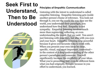 Seek First to
Understand,
Then to Be
Understood
Principles of Empathic Communication
Listening with the intent to understand is called
empathic listening. Empathic listening gets inside
another person’s frame of reference. You look out
through it, you see the world the way they see the
world, you understand their paradigm, you
understand how they feel. Empathy is not
sympathy. Empathic listening involves much
more than registering, reflecting, or even
understanding the words that are said. You aren’t
just listening with your ears, but also with you eyes
and your heart. Empathic listening is so powerful
because it gives you accurate data to work with.
When you present your own ideas be clear,
specific, visual, and most important, contextual—
in the context of a deep understanding of the other
person’s paradigms and concerns. You will
significantly increase the credibility of your ideas.
What you’re presenting may even be different form
what you had originally thought because in you
effort to understand, you learned.
 