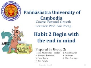 Paññāsāstra University of
Cambodia
Course: Personal Growth
Lecturer: Prof. Kol Pheng
Prepared by Group 2:
1. Sok Arunwattey (leader) 2. Van Modavin
3. Sokhom Romanea 4. Or lineth
5. Oum Ratha 6. Chea Sotheary
7. Ros Pangha
Habit 2 Begin with
the end in mind
Prepared by Group 2 10
 