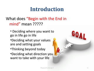 Introduction
What does “Begin with the End in
mind” mean ?????
• Deciding where you want to
go in life go in life
•Deciding what your values
are and setting goals
•Thinking beyond today
•Deciding what direction you
want to take with your life
Prepared by Group 2 11
 