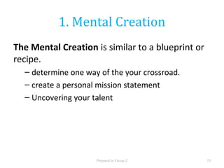 1. Mental Creation
The Mental Creation is similar to a blueprint or
recipe.
– determine one way of the your crossroad.
– create a personal mission statement
– Uncovering your talent
Prepared by Group 2 13
 