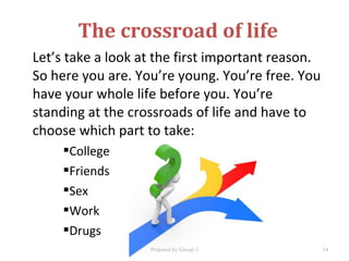 Let’s take a look at the first important reason.
So here you are. You’re young. You’re free. You
have your whole life before you. You’re
standing at the crossroads of life and have to
choose which part to take:
College
Friends
Sex
Work
Drugs
The crossroad of life
Prepared by Group 2 14
 