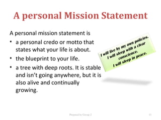 A personal Mission Statement
A personal mission statement is
• a personal credo or motto that
states what your life is about.
• the blueprint to your life.
• a tree with deep roots. It is stable
and isn’t going anywhere, but it is
also alive and continually
growing.
I will live by my own policies.
I will sleep with a clear
conscience.
I will sleep in peace.
Prepared by Group 2 15
 
