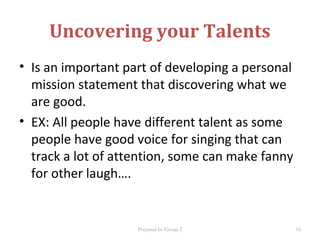 Uncovering your Talents
• Is an important part of developing a personal
mission statement that discovering what we
are good.
• EX: All people have different talent as some
people have good voice for singing that can
track a lot of attention, some can make fanny
for other laugh….
Prepared by Group 2 16
 