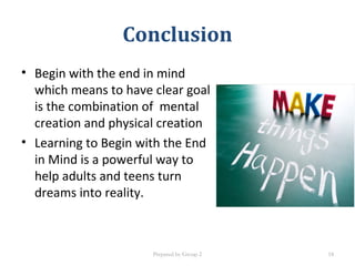 Conclusion
• Begin with the end in mind
which means to have clear goal
is the combination of mental
creation and physical creation
• Learning to Begin with the End
in Mind is a powerful way to
help adults and teens turn
dreams into reality.
Prepared by Group 2 18
 