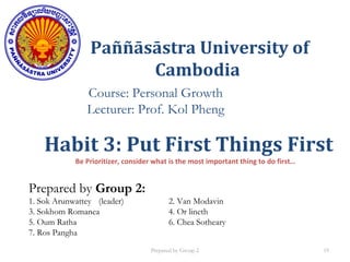 Paññāsāstra University of
Cambodia
Course: Personal Growth
Lecturer: Prof. Kol Pheng
Prepared by Group 2:
1. Sok Arunwattey (leader) 2. Van Modavin
3. Sokhom Romanea 4. Or lineth
5. Oum Ratha 6. Chea Sotheary
7. Ros Pangha
Habit 3: Put First Things First
Be Prioritizer, consider what is the most important thing to do first…
Prepared by Group 2 19
 