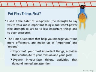 Put First Things First?
• Habit 3 the habit of will-power (the strength to say
yes to your most important things) and won’t-power
(the strength to say no to less important things and
to peer pressure).
• The Time Quadrants that help you manage your time
more efficiently, are made up of ‘Important’ and
‘urgent’.
Important: your most important things, activities
that contribute to your mission and your goals
Urgent: in-your-face things, activities that
demand immediate attention
Present by Group 2
 