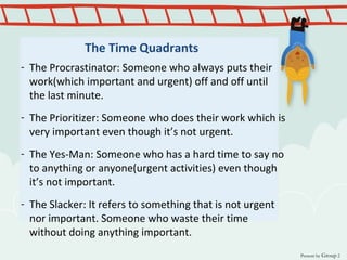 The Time Quadrants
- The Procrastinator: Someone who always puts their
work(which important and urgent) off and off until
the last minute.
- The Prioritizer: Someone who does their work which is
very important even though it’s not urgent.
- The Yes-Man: Someone who has a hard time to say no
to anything or anyone(urgent activities) even though
it’s not important.
- The Slacker: It refers to something that is not urgent
nor important. Someone who waste their time
without doing anything important.
Present by Group 2
 
