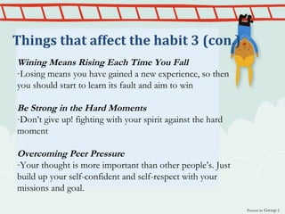 Wining Means Rising Each Time You Fall
-Losing means you have gained a new experience, so then
you should start to learn its fault and aim to win
Be Strong in the Hard Moments
-Don’t give up! fighting with your spirit against the hard
moment
Overcoming Peer Pressure
-Your thought is more important than other people’s. Just
build up your self-confident and self-respect with your
missions and goal.
Present by Group 2
Things that affect the habit 3 (con.)
 