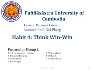 Paññāsāstra University of
Cambodia
Course: Personal Growth
Lecturer: Prof. Kol Pheng
Prepared by Group 2:
1. Sok Arunwattey (leader) 2. Van Modavin
3. Sokhom Romanea 4. Or lineth
5. Oum Ratha 6. Chea Sotheary
7. Ros Pangha
Habit 4: Think Win-Win
Prepared by Group 2 27
 