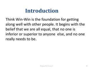 Introduction
Think Win-Win is the foundation for getting
along well with other people. It begins with the
belief that we are all equal, that no one is
inferior or superior to anyone else, and no one
really needs to be.
Prepared by Group 2 28
 