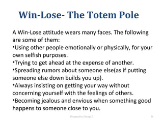 Win-Lose- The Totem Pole
A Win-Lose attitude wears many faces. The following
are some of them:
•Using other people emotionally or physically, for your
own selfish purposes.
•Trying to get ahead at the expense of another.
•Spreading rumors about someone else(as if putting
someone else down builds you up).
•Always insisting on getting your way without
concerning yourself with the feelings of others.
•Becoming jealous and envious when something good
happens to someone close to you.
Prepared by Group 2 29
 