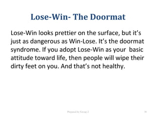 Lose-Win- The Doormat
Lose-Win looks prettier on the surface, but it’s
just as dangerous as Win-Lose. It’s the doormat
syndrome. If you adopt Lose-Win as your basic
attitude toward life, then people will wipe their
dirty feet on you. And that’s not healthy.
Prepared by Group 2 30
 