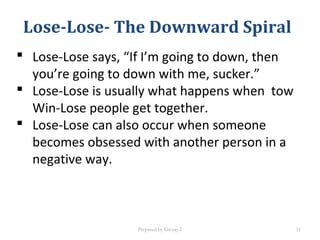 Lose-Lose- The Downward Spiral
 Lose-Lose says, “If I’m going to down, then
you’re going to down with me, sucker.”
 Lose-Lose is usually what happens when tow
Win-Lose people get together.
 Lose-Lose can also occur when someone
becomes obsessed with another person in a
negative way.
Prepared by Group 2 31
 
