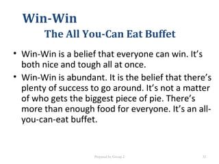 Win-Win
The All You-Can Eat Buffet
• Win-Win is a belief that everyone can win. It’s
both nice and tough all at once.
• Win-Win is abundant. It is the belief that there’s
plenty of success to go around. It’s not a matter
of who gets the biggest piece of pie. There’s
more than enough food for everyone. It’s an all-
you-can-eat buffet.
Prepared by Group 2 32
 