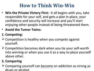 How to Think Win-Win
• Win the Private Victory First: It all begins with you, take
responsible for your self, and gets a plan in place, your
confidence and security will increase and you’ll start
enjoying other people instead of being threatened them.
• Avoid the Tumor Twins:
1. Competing:
 Competition is healthy when you compete against
yourself.
 Competition becomes dark when you tie your self-worth
into winning or when you use it as a way to place yourself
above other.
2. Comparing
 Comparing yourself can become an addiction as strong asPrepared by Group 2 33
 