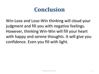 Conclusion
Win-Lose and Lose-Win thinking will cloud your
judgment and fill you with negative feelings.
However, thinking Win-Win will fill your heart
with happy and serene thoughts. It will give you
confidence. Even you fill with light.
Prepared by Group 2 35
 
