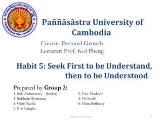 Paññāsāstra University of
Cambodia
Course: Personal Growth
Lecturer: Prof. Kol Pheng
Prepared by Group 2:
1. Sok Arunwattey (leader) 2. Van Modavin
3. Sokhom Romanea 4. Or lineth
5. Oum Ratha 6. Chea Sotheary
7. Ros Pangha
Habit 5: Seek First to be Understand,
then to be Understood
Prepared by Group 2 36
 