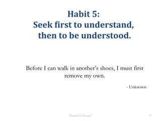 Habit 5:
Seek first to understand,
then to be understood.
Before I can walk in another’s shoes, I must first
remove my own.
- Unknown
Prepared by Group 2 37
 
