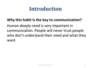 Introduction
Why this habit is the key to communication?
Human deeply need is very important in
communication. People will never trust people
who don’t understand their need and what they
want.
Prepared by Group 2 38
 