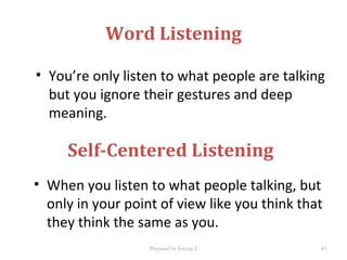 Word Listening
• You’re only listen to what people are talking
but you ignore their gestures and deep
meaning.
Self-Centered Listening
• When you listen to what people talking, but
only in your point of view like you think that
they think the same as you.
Prepared by Group 2 43
 