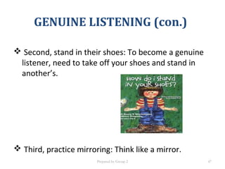  Second, stand in their shoes: To become a genuine
listener, need to take off your shoes and stand in
another’s.
 Third, practice mirroring: Think like a mirror.
GENUINE LISTENING (con.)
Prepared by Group 2 47
 