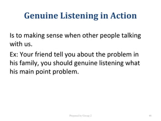 Genuine Listening in Action
Is to making sense when other people talking
with us.
Ex: Your friend tell you about the problem in
his family, you should genuine listening what
his main point problem.
Prepared by Group 2 48
 