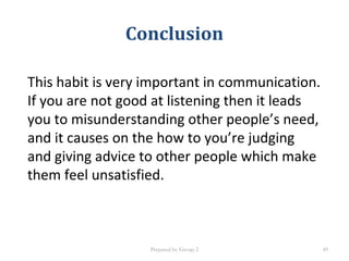 Conclusion
This habit is very important in communication.
If you are not good at listening then it leads
you to misunderstanding other people’s need,
and it causes on the how to you’re judging
and giving advice to other people which make
them feel unsatisfied.
Prepared by Group 2 49
 